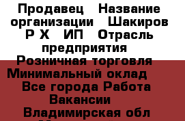 Продавец › Название организации ­ Шакиров Р.Х., ИП › Отрасль предприятия ­ Розничная торговля › Минимальный оклад ­ 1 - Все города Работа » Вакансии   . Владимирская обл.,Муромский р-н